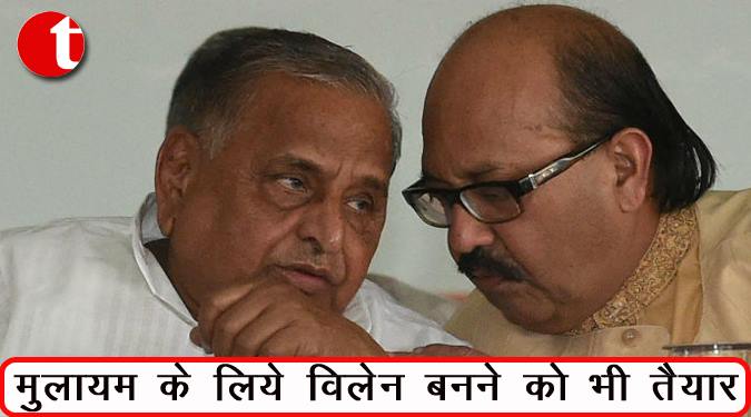 मुलायम के लिए विलेन बनने को भी तैयार : अमर सिंह