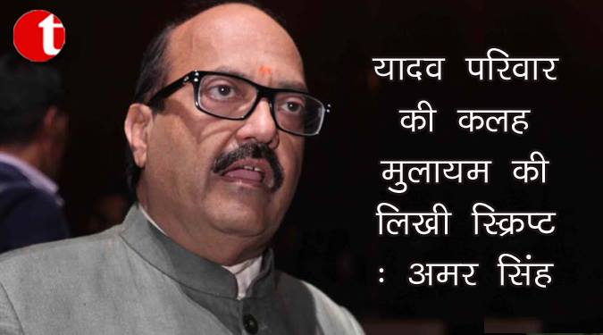 यादव परिवार की कलह मुलायम की लिखी स्क्रिप्ट : अमर सिंह