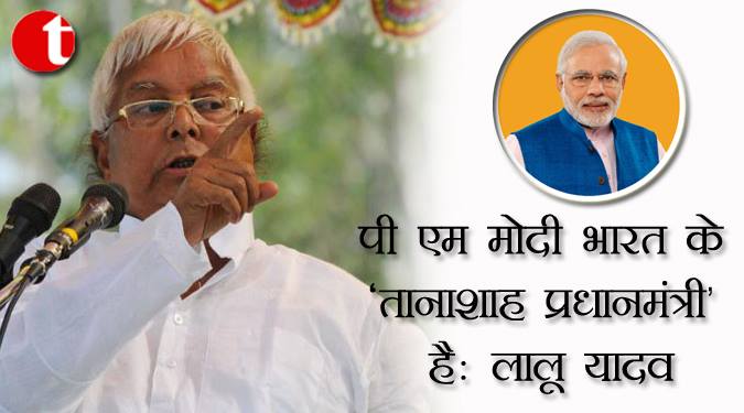पीएम मोदी भारत के ‘तानाशाह प्रधानमंत्री’ है: लालू यादव
