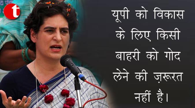 यूपी को विकास के लिए किसी बाहरी को गोद लेने की जरूरत नहीं है : प्रियंका गाँधी