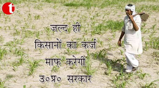 जल्द ही किसानों का क़र्ज़ माफ़ करेगी उ० प्र० सरकार