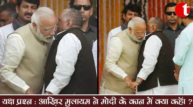 यक्ष प्रश्न : आखिर मुलायम ने मोदी के कान में क्या कहा ?