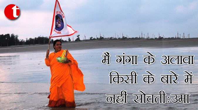 मैं गंगा के अलावा किसी के बारे में नहीं सोचती: उमा भारती