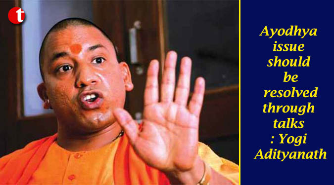 Ayodhya issue should be resolved through talks : Yogi Adityanath