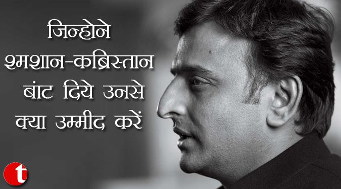 जिन्होंने श्मशान-कब्रिस्तान बाँट दिए उनसे क्या उम्मीद करें