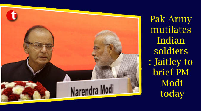 Pak Army mutilates Indian soldiers: Jaitley to brief PM Modi today