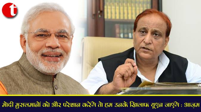 मोदी मुसलमानो को और परेशान करेंगे तो हम उनके खिलाफ यूएन जायेंगे : आज़म