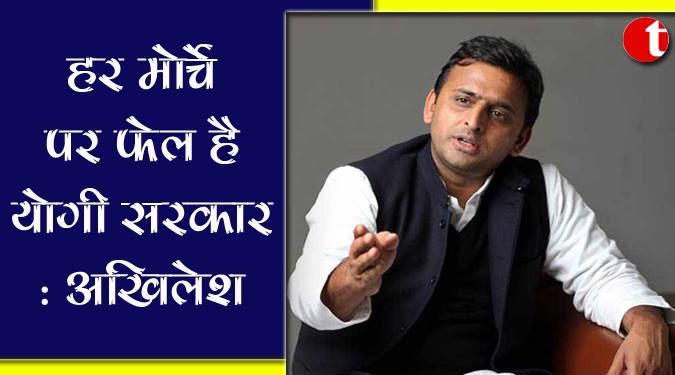 हर मोर्चे पर फेल है योगी सरकार : अखिलेश