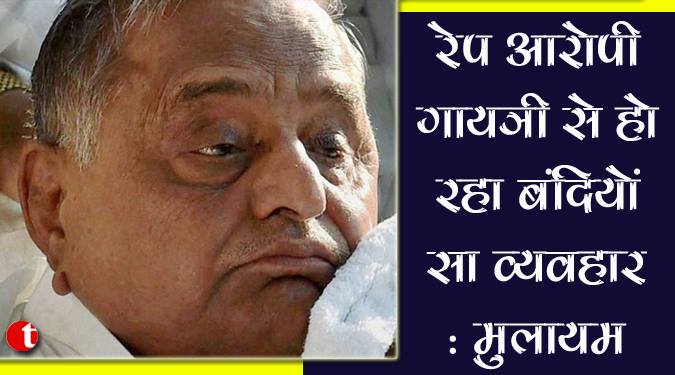 रेप आरोपी गायत्री से हो रहा बंदियों जैसा व्यवहार: मुलायम