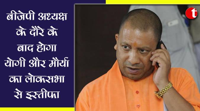 बीजेपी अध्यक्ष के दौरे के बाद होगा योगी और मौर्या का लोकसभा से इस्तीफ़ा