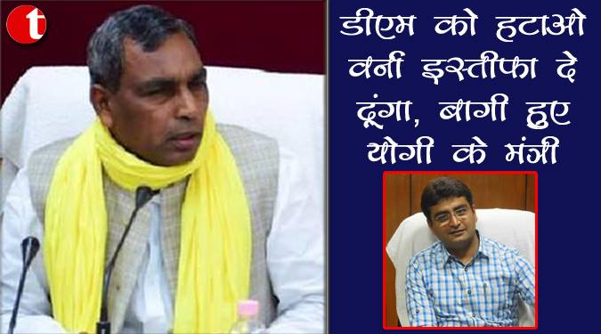 डीएम को हटाओ वर्ना इस्तीफ़ा इस्तीफ़ा दे दूंगा, बागी हुए योगी के मंत्री