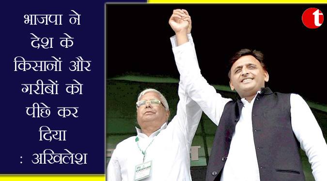 भाजपा ने देश के किसानो और गरीबों को पीछे कर दिया : अखिलेश
