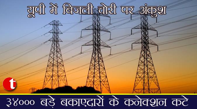 यूपी में बिजली चोरी पर अंकुश, ३४००० बड़े बकाएदारों के कनेक्शन कटे