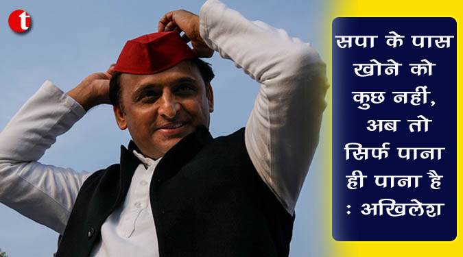 सपा के पास खोने को कुछ नहीं, अब तो सिर्फ पाना ही पाना है : अखिलेश