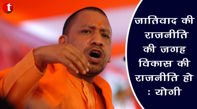 जातिवाद की राजनीति की जगह विकास की राजनीति होनी चाहिए : योगी