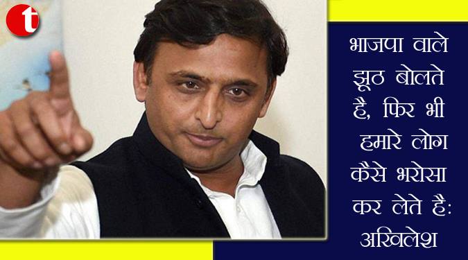 भाजपा वाले झूठ बोलते हैं, फिर भी हमारे लोग कैसे भरोसा कर लेते हैं : अखिलेश