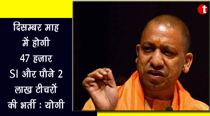 दिसंबर माह में होगी 47 हजार SI और पौने 2 लाख टीचरों की होगी भर्तीः योगी