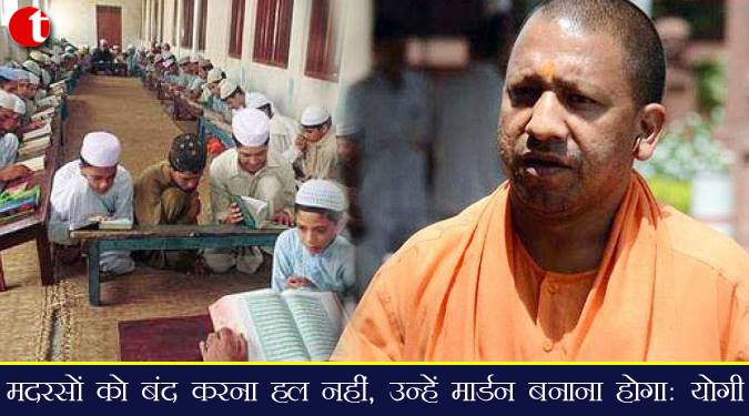 मदरसों को बंद करना हल नहीं, उन्हें मॉडर्न बनाना होगा :सीएम योगी