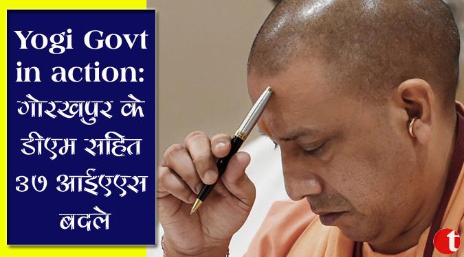 Yogi govt in Action :गोरखपुर के डीएम सहित ३७ आईएएस बदले