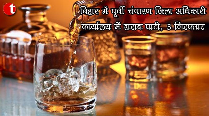 बिहार में पूर्वी चंपारण जिला अधिकारी कार्यालय में शराब पार्टी, 3 गिरफ्तार