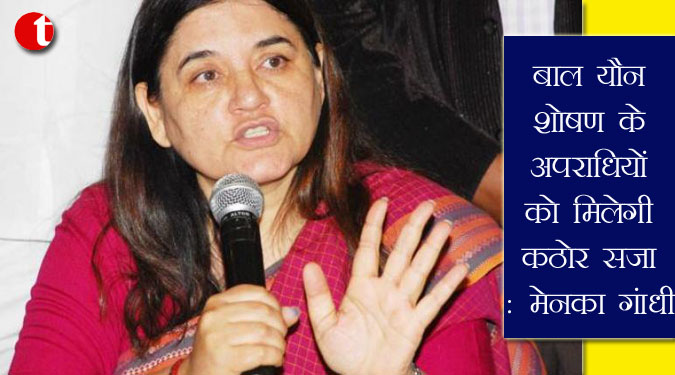 बाल यौन शोषण के अपराधियों को मिलेगी कठोर सजा: मेनका गांधी