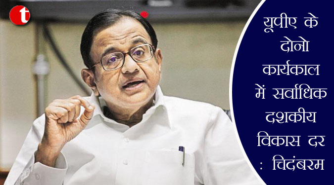 यूपीए के दोनों कार्यकाल में सर्वाधिक दशकीय विकास दर : चिदंबरम
