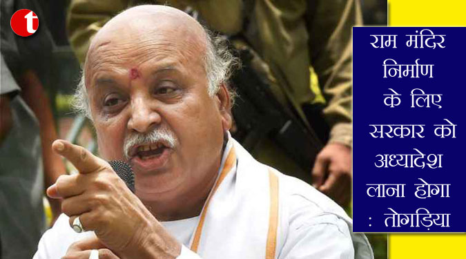 राम मंदिर निर्माण के लिए सरकार को अध्यादेश लाना होगा: तोगड़िया