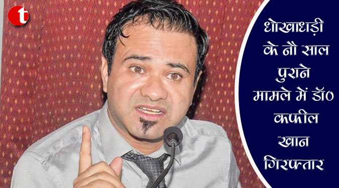 धोखाधड़ी के नौ साल पुराने मामले में डॉ. कफील खान गिरफ्तार