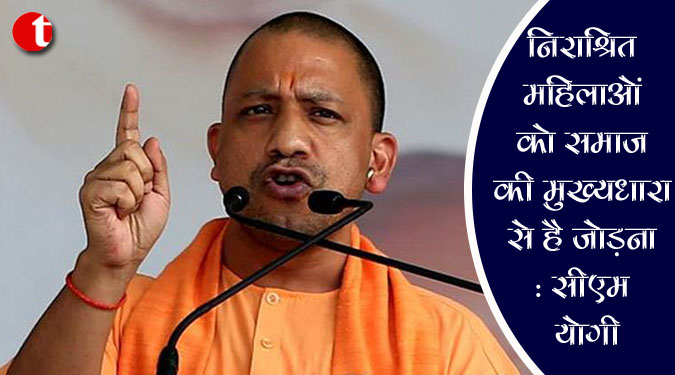 निराश्रित महिलाओं को समाज की मुख्यधारा से है जोड़ना : सीएम योगी