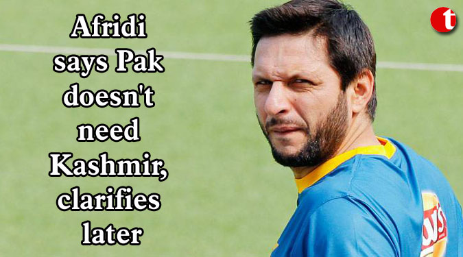 Afridi says Pak doesn't need Kashmir, clarifies later