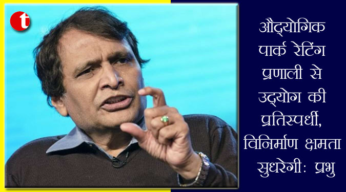 औद्योगिक पार्क रेटिंग प्रणाली से उद्योग की प्रतिस्पर्धी, विनिर्माण क्षमता सुधरेगी : प्रभु
