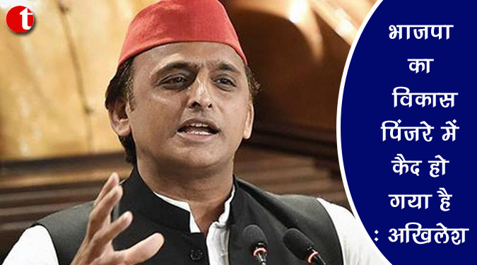 भाजपा का विकास पिंजरे में कैद हो गया है : अखिलेश