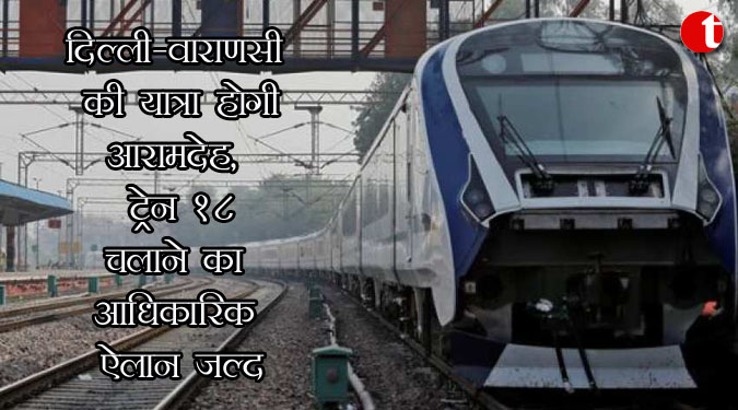 दिल्ली-बनारस की यात्रा होगी आरामदेह, ट्रेन 18 चलाने का आधिकारिक ऐलान जल्द