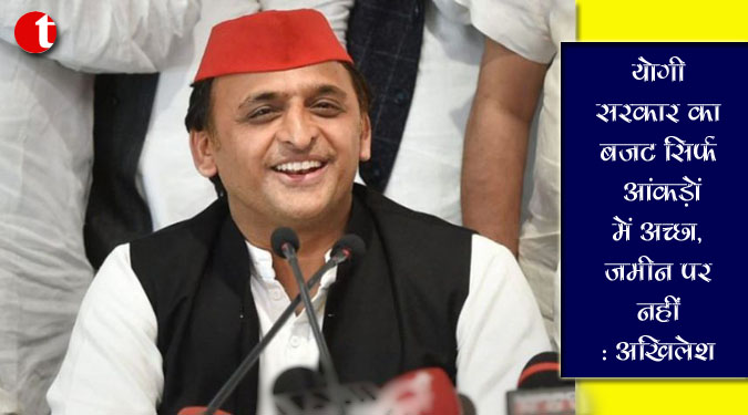 योगी सरकार का बजट सिर्फ आंकड़ों में अच्छा, जमीन पर नहीं : अखिलेश