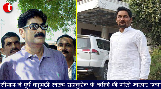 सीवान में पूर्व बाहुबली सांसद शहाबुद्दीन के भतीजे की गोली मारकर हत्या