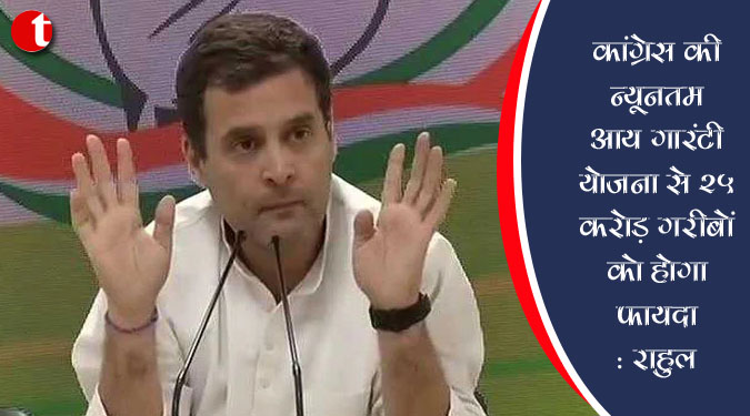 कांग्रेस की न्यूनतम आय गारंटी योजना से 25 करोड़ गरीबों को होगा फायदा : राहुल
