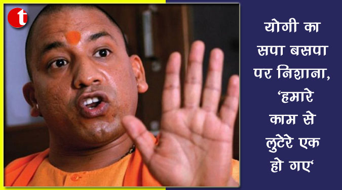 योगी का सपा बसपा पर निशाना, 'हमारे काम से लुटेरे एक हो गए'
