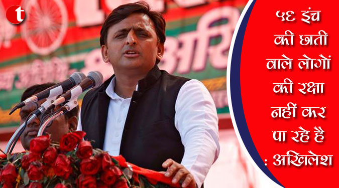 56 इंच की छाती वाले लोगों की रक्षा नहीं कर पा रहे है : अखिलेश