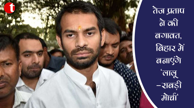 तेज प्रताप ने की बगावत, बिहार में बनाएंगे ‘लालू-राबड़ी मोर्चा’