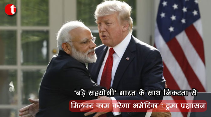 ‘बड़े सहयोगी’ भारत के साथ निकटता से मिलकर काम करेगा अमेरिका: ट्रम्प प्रशासन