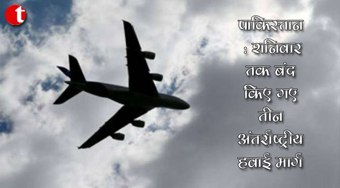 पाकिस्तान : शनिवार तक बंद किए गए तीन अंतर्राष्ट्रीय हवाई मार्ग