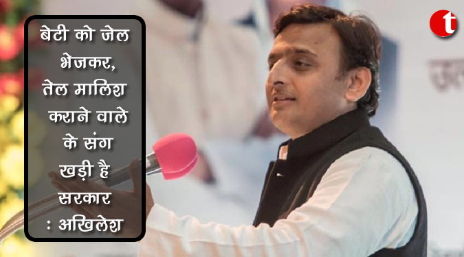 बेटी को जेल भेजकर, तेल मालिश कराने वाले के संग खड़ी है सरकार : अखिलेश