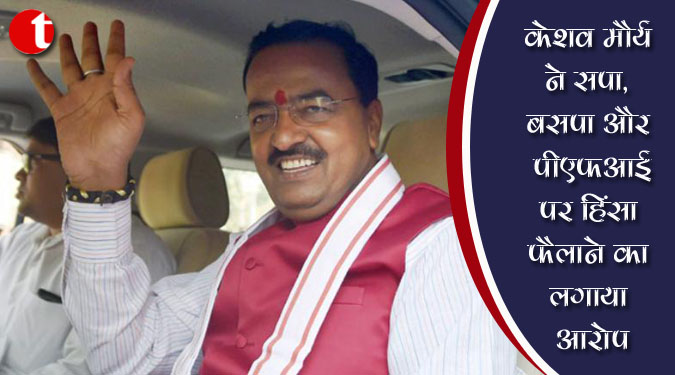 केशव मौर्य ने सपा, बसपा और पीएफआई पर हिंसा फैलाने का लगाया आरोप