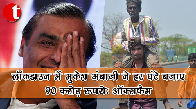 लॉकडाउन में मुकेश अंबानी ने हर घंटे बनाए 90 करोड़ रुपये : ऑक्सफैम