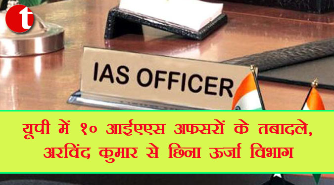 यूपी में 10 आईएएस अफसरों के तबादले, अरविंद कुमार से छिना ऊर्जा विभाग