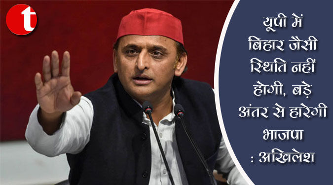 यूपी में बिहार जैसी स्थिति नहीं होगी, बड़े अंतर से हारेगी भाजपा : अखिलेश