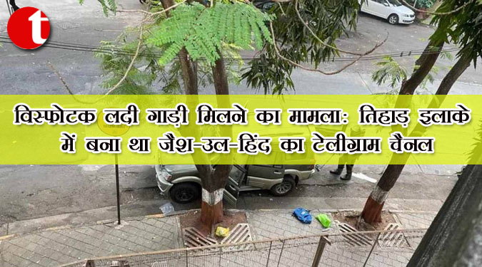 विस्फोटक लदी गाड़ी मिलने का मामला : तिहाड़ इलाके में बना था जैश-उल-हिंद का टेलीग्राम चैनल