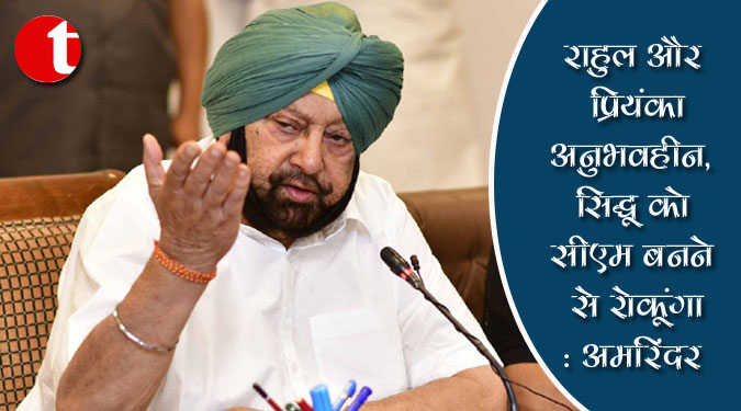 राहुल और प्रियंका अनुभवहीन, सिद्धू को सीएम बनने से रोकूंगा: अमरिंदर