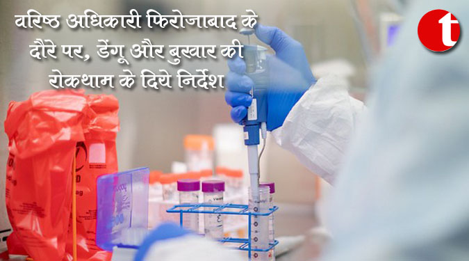वरिष्ठ अधिकारी फिरोजाबाद के दौरे पर, डेंगू और बुखार की रोकथाम के दिये निर्देश