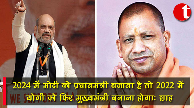 ‘‘2024 में मोदी को प्रधानमंत्री बनाना है तो 2022 में योगी को फिर मुख्यमंत्री बनाना होगा’’ : शाह